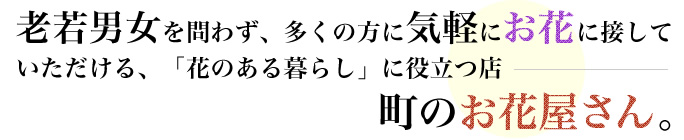 老若男女を問わず、多くの方に気軽にお花に接していただける、「花のある暮らし」に役立つ店ー町のお花屋さん。