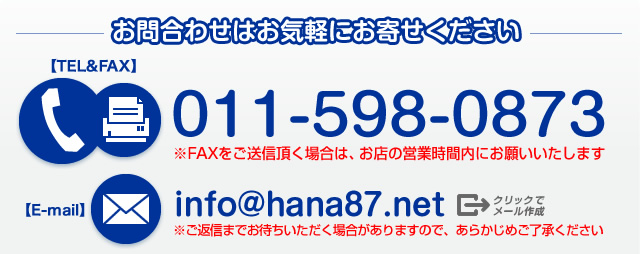 お問合わせはお気軽にお寄せください【TEL＆FAX】011-598-0873 ※FAXをご送信頂く場合は、お店の営業時間内にお願いいたします【E-mail】info@hana87.net（⇒クリックでメール作成）※ご返信までお待ちいただく場合がありますので、あらかじめご了承ください