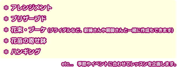 ＊アレンジメント＊プリザーブド＊花束・ブーケ（ブライダルなど、新婦さんや親御さんと一緒に作成もできます）＊花苗の寄せ鉢＊ハンギング etc…季節やイベントに合わせてレッスンを企画します。